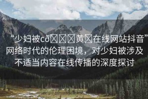 “少婦被c??黃?在線網(wǎng)站抖音”網(wǎng)絡(luò)時(shí)代的倫理困境，對少婦被涉及不適當(dāng)內(nèi)容在線傳播的深度探討