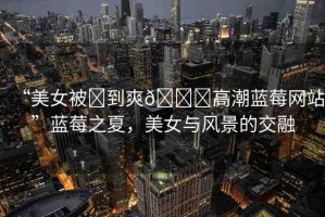 “美女被?到爽??高潮藍(lán)莓網(wǎng)站”藍(lán)莓之夏，美女與風(fēng)景的交融