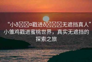 “小??戳進(jìn)??無遮擋真人”小雛雞戳進(jìn)蜜桃世界，真實(shí)無遮擋的探索之旅