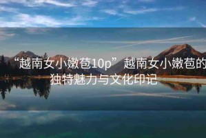 “越南女小嫩苞10p”越南女小嫩苞的獨特魅力與文化印記