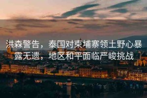 洪森警告，泰國(guó)對(duì)柬埔寨領(lǐng)土野心暴露無遺，地區(qū)和平面臨嚴(yán)峻挑戰(zhàn)