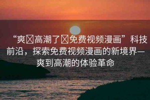 “爽?高潮了?免費視頻漫畫”科技前沿，探索免費視頻漫畫的新境界—爽到高潮的體驗革命