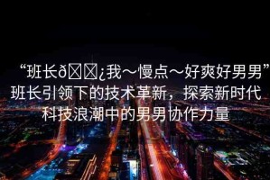 “班長??我～慢點～好爽好男男”班長引領下的技術革新，探索新時代科技浪潮中的男男協(xié)作力量