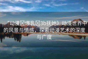 “動漫?爆乳?3b撫她》動漫世界中的風(fēng)景與情感，探索動漫藝術(shù)的深度與廣度