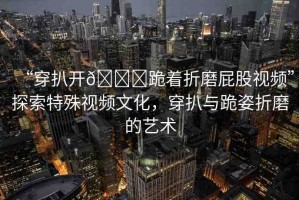 “穿扒開??跪著折磨屁股視頻”探索特殊視頻文化，穿扒與跪姿折磨的藝術(shù)