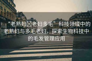 “老熟婦?老婦多毛”科技領(lǐng)域中的老熟婦與多毛老婦，探索生物科技中的毛發(fā)管理應(yīng)用