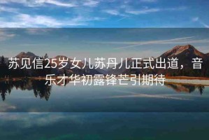 蘇見(jiàn)信25歲女兒蘇丹兒正式出道，音樂(lè)才華初露鋒芒引期待