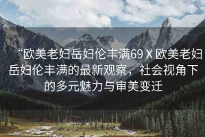 “歐美老婦岳婦倫豐滿69Ⅹ歐美老婦岳婦倫豐滿的最新觀察，社會視角下的多元魅力與審美變遷