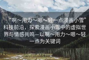 “啊?用力?嗯?輕一點(diǎn)漫畫小雪”科技前沿，探索漫畫小雪中的虛擬世界與情感共鳴—以啊?用力?嗯?輕一點(diǎn)為關(guān)鍵詞