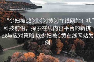 “少婦被c??黃?在線網(wǎng)站有痣”科技前沿，探索在線內(nèi)容平臺(tái)的新挑戰(zhàn)與應(yīng)對(duì)策略 以少婦被C黃在線網(wǎng)站為例
