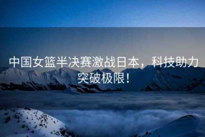 中國(guó)女籃半決賽激戰(zhàn)日本，科技助力突破極限！