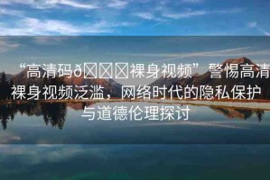 “高清碼??裸身視頻”警惕高清裸身視頻泛濫，網(wǎng)絡(luò)時(shí)代的隱私保護(hù)與道德倫理探討