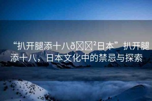 “扒開(kāi)腿添十八??日本”扒開(kāi)腿添十八，日本文化中的禁忌與探索