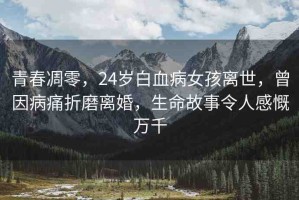 青春凋零，24歲白血病女孩離世，曾因病痛折磨離婚，生命故事令人感慨萬千
