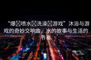 “爆?噴水?洗澡?游戲”沐浴與游戲的奇妙交響曲，水的故事與生活的節(jié)奏