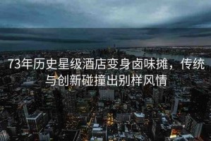 73年歷史星級(jí)酒店變身鹵味攤，傳統(tǒng)與創(chuàng)新碰撞出別樣風(fēng)情
