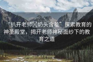 “扒開老師?奶頭含羞”探索教育的神圣殿堂，揭開老師神秘面紗下的教育之道