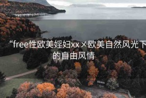 “free性歐美婬婦xx?歐美自然風(fēng)光下的自由風(fēng)情