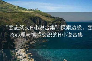 “變態(tài)?交H小說合集”探索邊緣，變態(tài)心理與情感交織的H小說合集