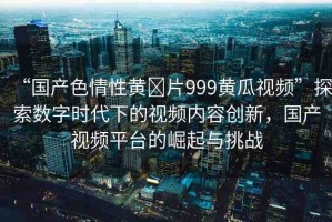 “國產(chǎn)色情性黃?片999黃瓜視頻”探索數(shù)字時代下的視頻內(nèi)容創(chuàng)新，國產(chǎn)視頻平臺的崛起與挑戰(zhàn)