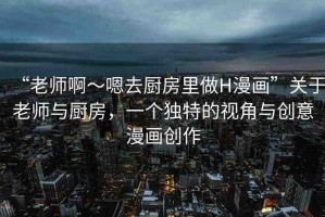 “老師啊～嗯去廚房里做H漫畫”關于老師與廚房，一個獨特的視角與創(chuàng)意漫畫創(chuàng)作