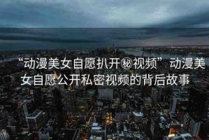 “動(dòng)漫美女自愿扒開秘視頻”動(dòng)漫美女自愿公開私密視頻的背后故事