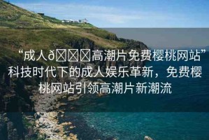 “成人??高潮片免費(fèi)櫻桃網(wǎng)站”科技時(shí)代下的成人娛樂革新，免費(fèi)櫻桃網(wǎng)站引領(lǐng)高潮片新潮流
