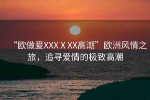 “歐做爰XXXⅩXX高潮”歐洲風(fēng)情之旅，追尋愛情的極致高潮