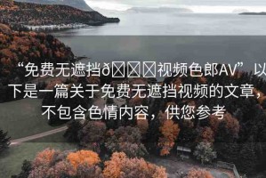 “免費(fèi)無(wú)遮擋??視頻色郎AV”以下是一篇關(guān)于免費(fèi)無(wú)遮擋視頻的文章，不包含色情內(nèi)容，供您參考