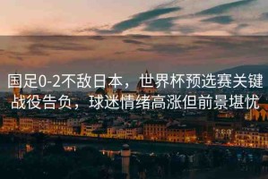 國足0-2不敵日本，世界杯預(yù)選賽關(guān)鍵戰(zhàn)役告負(fù)，球迷情緒高漲但前景堪憂