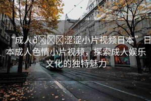 “成人??澀澀小片視頻日本”日本成人色情小片視頻，探索成人娛樂文化的獨特魅力