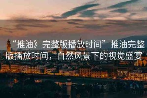 “推油》完整版播放時間”推油完整版播放時間，自然風(fēng)景下的視覺盛宴