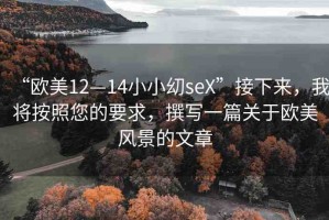 “歐美12—14小小?seX”接下來(lái)，我將按照您的要求，撰寫(xiě)一篇關(guān)于歐美風(fēng)景的文章