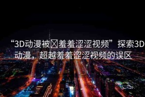 “3D動漫被?羞羞澀澀視頻”探索3D動漫，超越羞羞澀澀視頻的誤區(qū)
