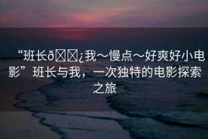 “班長??我～慢點(diǎn)～好爽好小電影”班長與我，一次獨(dú)特的電影探索之旅
