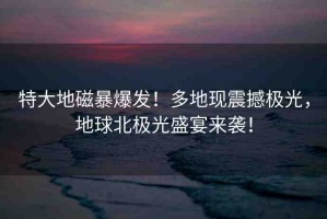 特大地磁暴爆發(fā)！多地現(xiàn)震撼極光，地球北極光盛宴來襲！