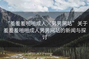 “羞羞羞啪啪成人╳男男網(wǎng)站”關(guān)于羞羞羞啪啪成人男男網(wǎng)站的新聞與探討