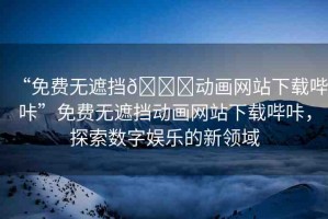 “免費無遮擋??動畫網站下載嗶咔”免費無遮擋動畫網站下載嗶咔，探索數字娛樂的新領域