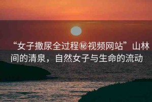 “女子撒尿全過程秘視頻網(wǎng)站”山林間的清泉，自然女子與生命的流動