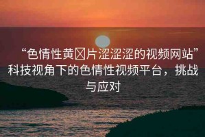 “色情性黃?片澀澀澀的視頻網(wǎng)站”科技視角下的色情性視頻平臺，挑戰(zhàn)與應(yīng)對
