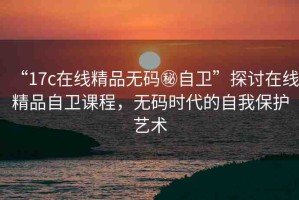 “17c在線精品無碼秘自衛(wèi)”探討在線精品自衛(wèi)課程，無碼時代的自我保護藝術