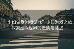 “少婦做受?噴游戲”少婦游戲之旅，探索虛擬世界的激情與挑戰(zhàn)