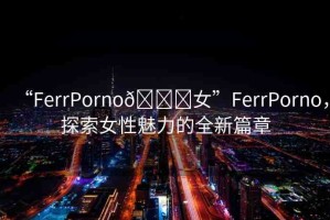 “FerrPorno??女”FerrPorno，探索女性魅力的全新篇章