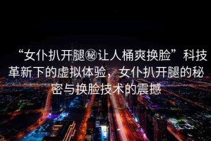 “女仆扒開腿秘讓人桶爽換臉”科技革新下的虛擬體驗(yàn)，女仆扒開腿的秘密與換臉技術(shù)的震撼