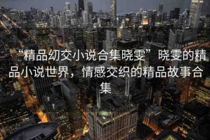 “精品?交小說合集曉雯”曉雯的精品小說世界，情感交織的精品故事合集