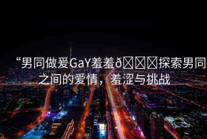 “男同做爰GaY羞羞??探索男同之間的愛情，羞澀與挑戰(zhàn)