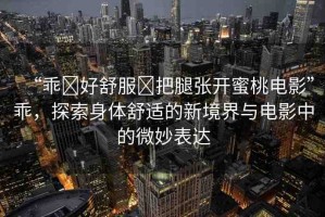 “乖?好舒服?把腿張開蜜桃電影”乖，探索身體舒適的新境界與電影中的微妙表達(dá)