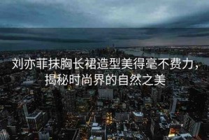 劉亦菲抹胸長裙造型美得毫不費力，揭秘時尚界的自然之美