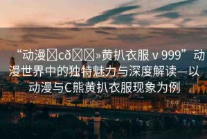 “動漫?c??黃扒衣服ⅴ999”動漫世界中的獨特魅力與深度解讀—以動漫與C熊黃扒衣服現(xiàn)象為例