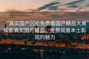 “真實國產(chǎn)亂倫免費看國產(chǎn)精品大黃”探索真實國產(chǎn)精品，免費觀看本土影視的魅力